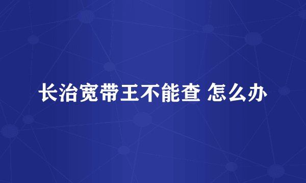 长治宽带王不能查 怎么办