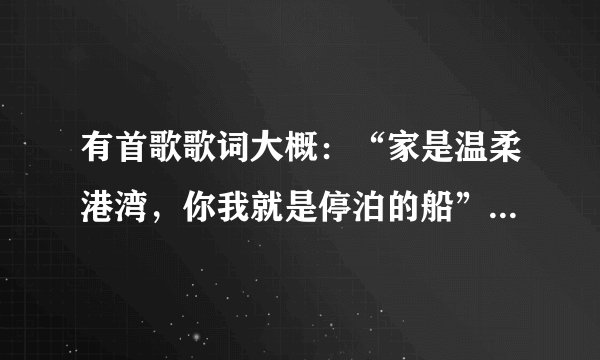 有首歌歌词大概：“家是温柔港湾，你我就是停泊的船”请问这是谁唱的叫什么？