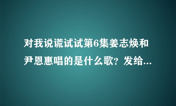 对我说谎试试第6集姜志焕和尹恩惠唱的是什么歌？发给我，35214241@qq.com