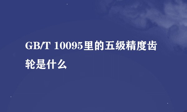 GB/T 10095里的五级精度齿轮是什么