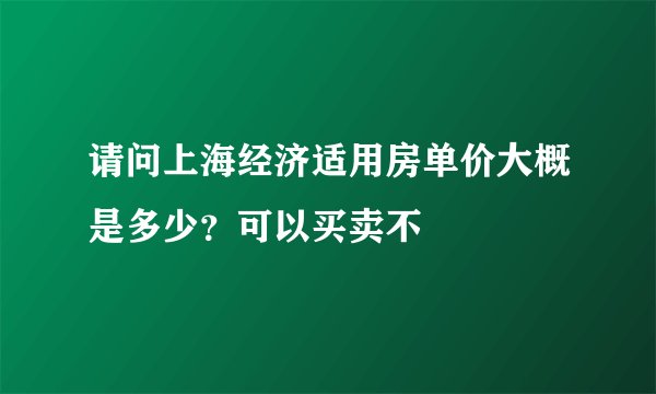 请问上海经济适用房单价大概是多少？可以买卖不