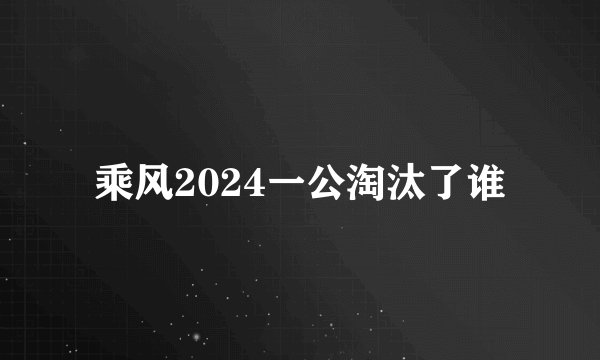 乘风2024一公淘汰了谁