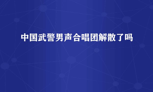中国武警男声合唱团解散了吗