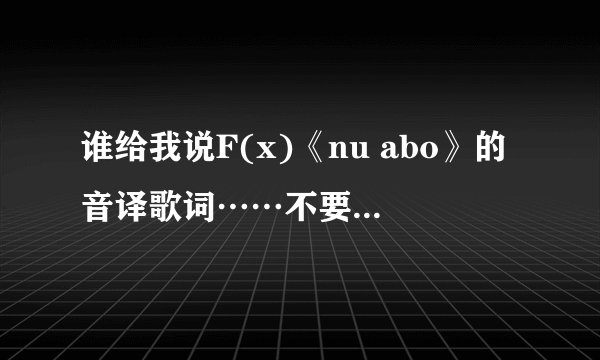 谁给我说F(x)《nu abo》的音译歌词……不要罗马音的…谢谢！！！