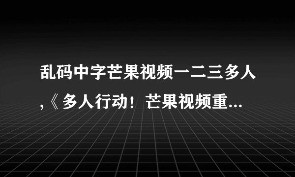 乱码中字芒果视频一二三多人,《多人行动！芒果视频重磅推出一二三多人模式》