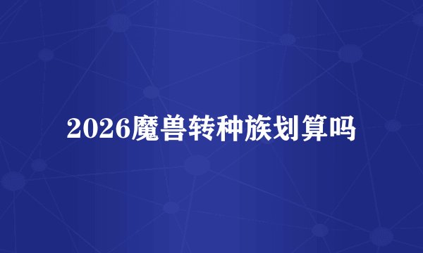 2026魔兽转种族划算吗