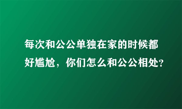 每次和公公单独在家的时候都好尴尬，你们怎么和公公相处？