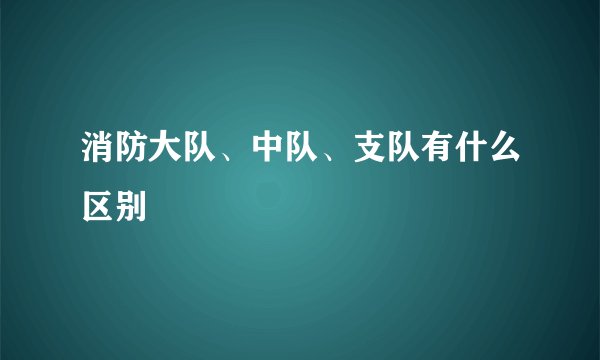 消防大队、中队、支队有什么区别