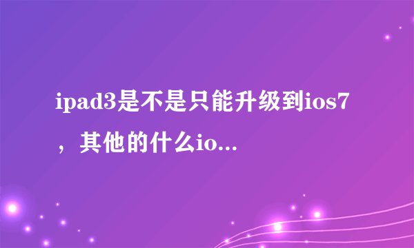 ipad3是不是只能升级到ios7，其他的什么ios6都不行？只能是最高级？