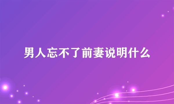 男人忘不了前妻说明什么