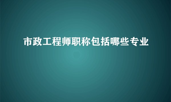市政工程师职称包括哪些专业