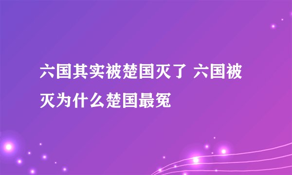 六国其实被楚国灭了 六国被灭为什么楚国最冤