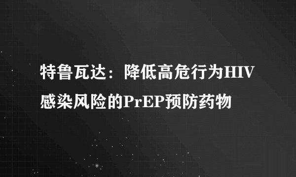 特鲁瓦达：降低高危行为HIV感染风险的PrEP预防药物