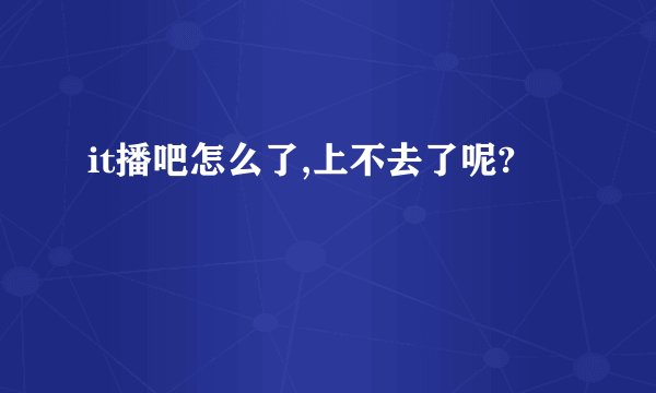 it播吧怎么了,上不去了呢?