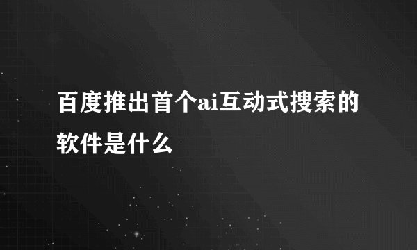 百度推出首个ai互动式搜索的软件是什么