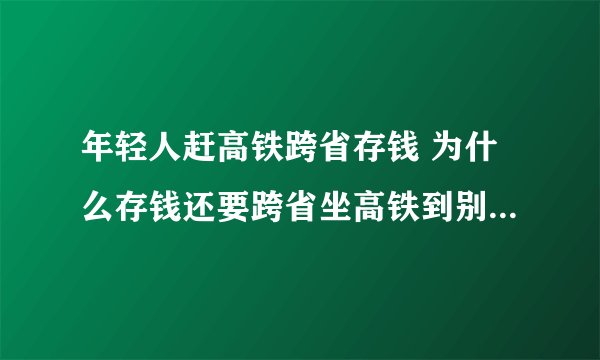 年轻人赶高铁跨省存钱 为什么存钱还要跨省坐高铁到别的城市去呢