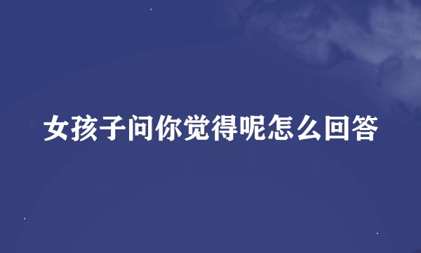女孩子问你觉得呢怎么回答