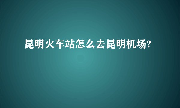 昆明火车站怎么去昆明机场?