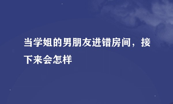 当学姐的男朋友进错房间，接下来会怎样