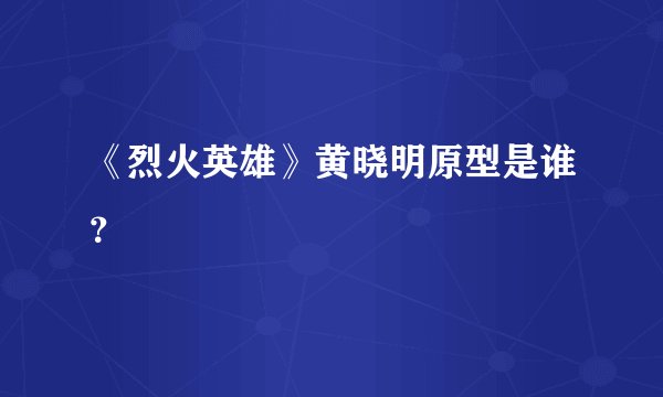 《烈火英雄》黄晓明原型是谁？