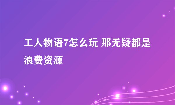 工人物语7怎么玩 那无疑都是浪费资源