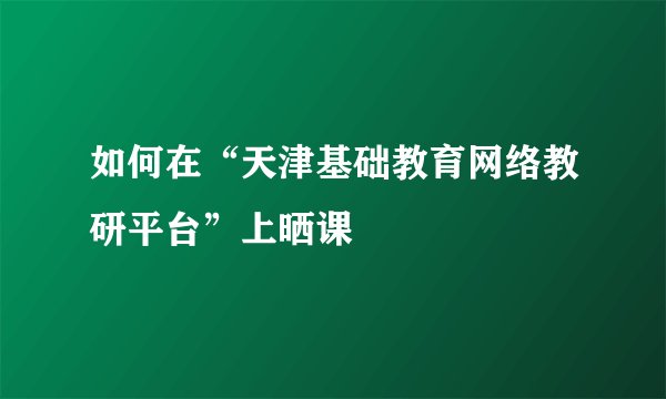 如何在“天津基础教育网络教研平台”上晒课