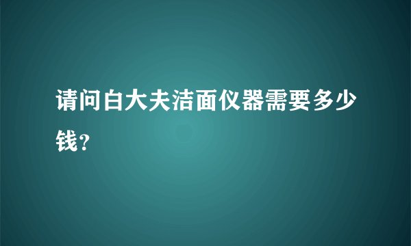 请问白大夫洁面仪器需要多少钱？