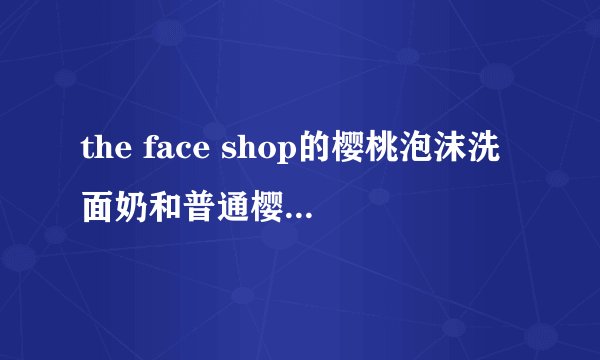 the face shop的樱桃泡沫洗面奶和普通樱桃洗面奶有什么区别？
