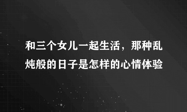 和三个女儿一起生活，那种乱炖般的日子是怎样的心情体验