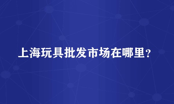 上海玩具批发市场在哪里？