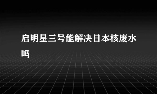 启明星三号能解决日本核废水吗