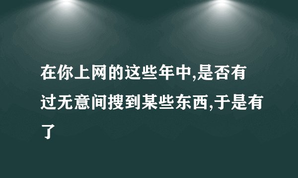 在你上网的这些年中,是否有过无意间搜到某些东西,于是有了