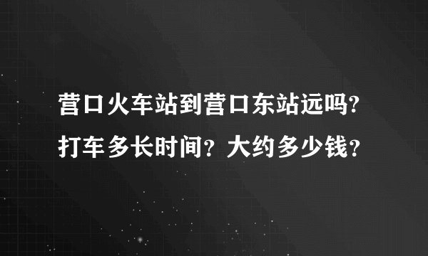 营口火车站到营口东站远吗?打车多长时间？大约多少钱？
