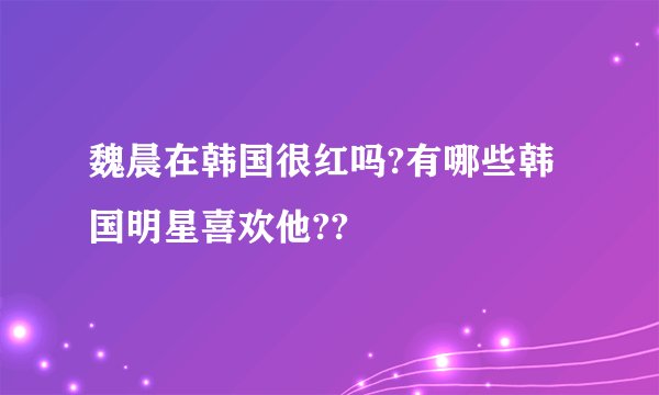 魏晨在韩国很红吗?有哪些韩国明星喜欢他??
