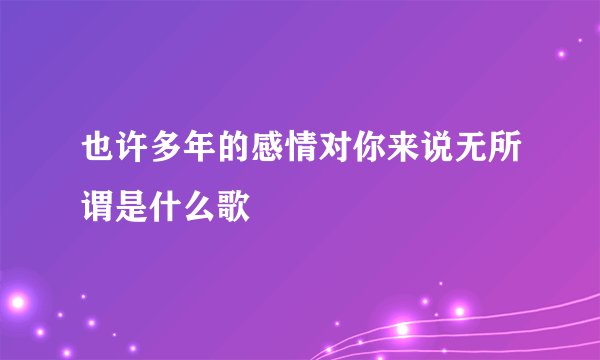 也许多年的感情对你来说无所谓是什么歌