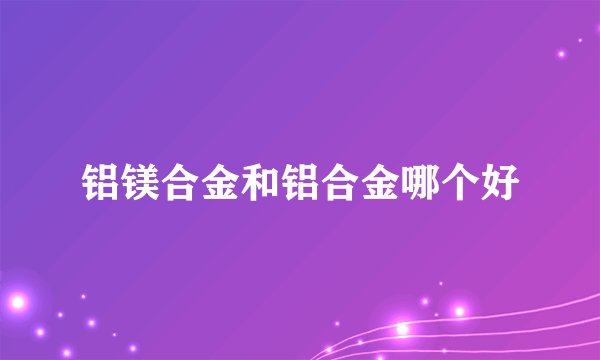 铝镁合金和铝合金哪个好