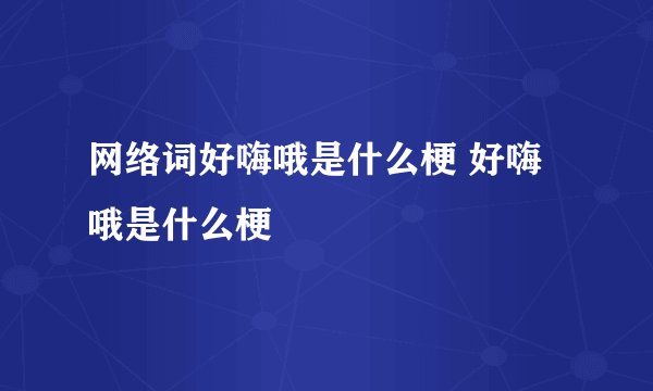 网络词好嗨哦是什么梗 好嗨哦是什么梗