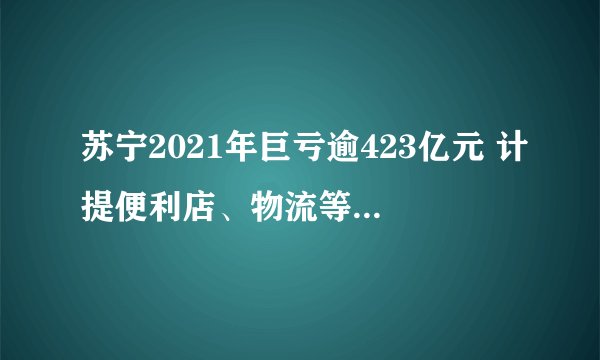 苏宁2021年巨亏逾423亿元 计提便利店、物流等多项资产减值