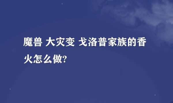 魔兽 大灾变 戈洛普家族的香火怎么做?