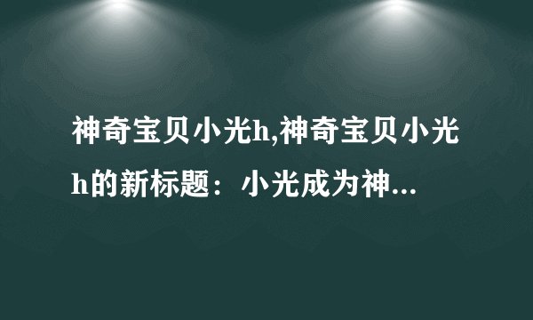 神奇宝贝小光h,神奇宝贝小光h的新标题：小光成为神奇宝贝大师!