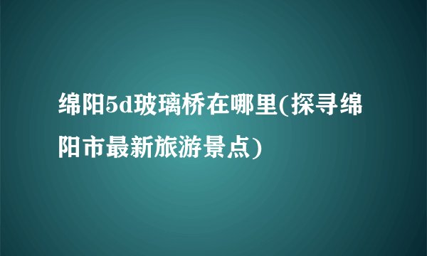 绵阳5d玻璃桥在哪里(探寻绵阳市最新旅游景点)