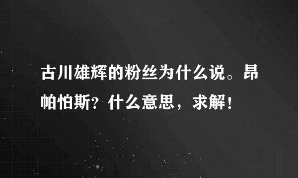 古川雄辉的粉丝为什么说。昂帕怕斯？什么意思，求解！