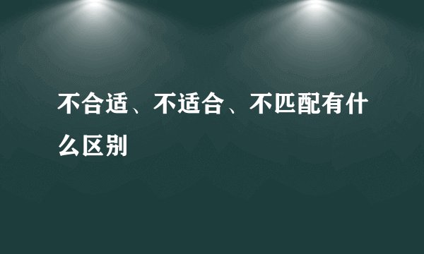 不合适、不适合、不匹配有什么区别