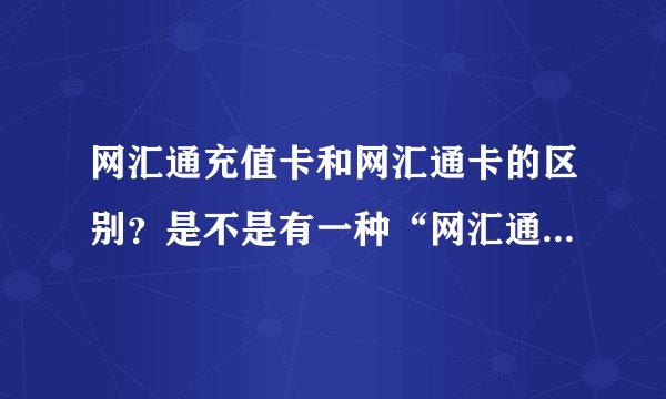 网汇通充值卡和网汇通卡的区别？是不是有一种“网汇通充值卡”和一种