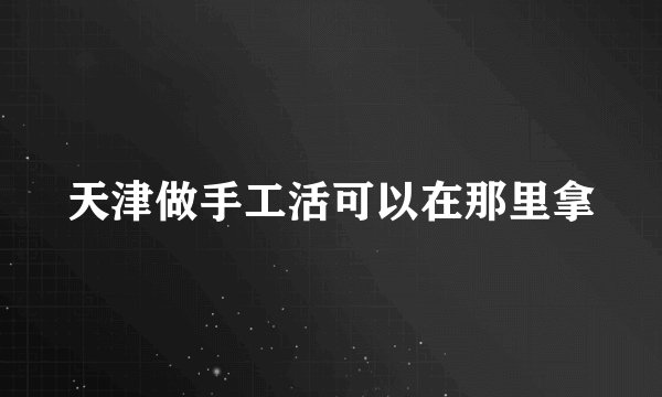天津做手工活可以在那里拿