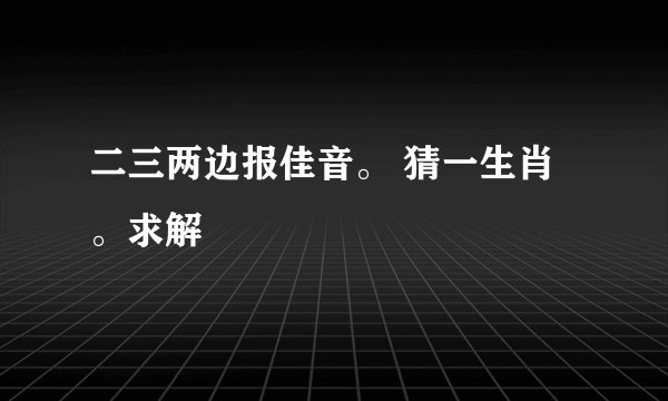 二三两边报佳音。 猜一生肖。求解