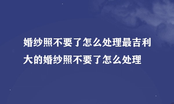 婚纱照不要了怎么处理最吉利大的婚纱照不要了怎么处理
