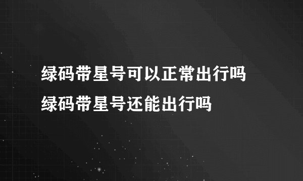 绿码带星号可以正常出行吗 绿码带星号还能出行吗