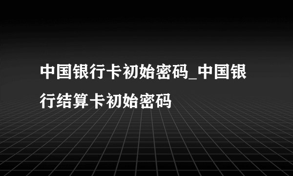 中国银行卡初始密码_中国银行结算卡初始密码
