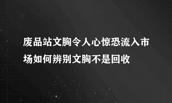 废品站文胸令人心惊恐流入市场如何辨别文胸不是回收
